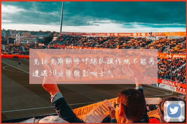 克拉克斯顿呼吁球队振作绝不能再遭遇50分惨败影响士气