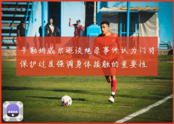 卡勒姆威尔逊谈绝杀事件认为门将保护过度强调身体接触的重要性