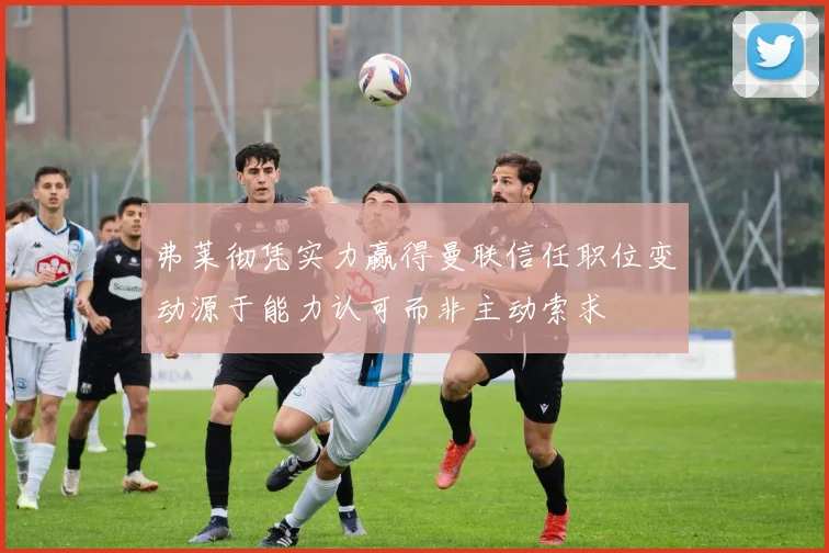 弗莱彻凭实力赢得曼联信任职位变动源于能力认可而非主动索求
