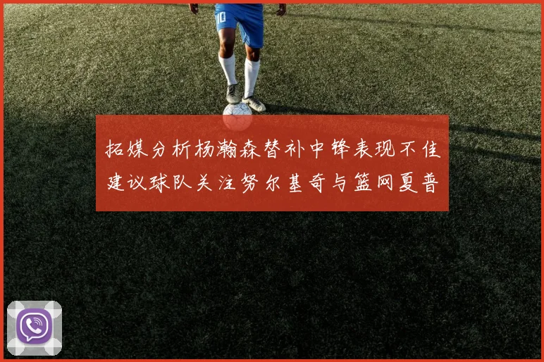 拓媒分析杨瀚森替补中锋表现不佳建议球队关注努尔基奇与篮网夏普