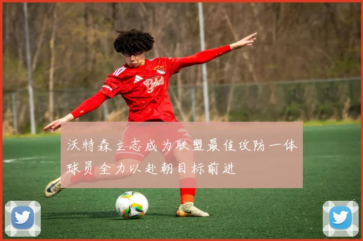 沃特森立志成为联盟最佳攻防一体球员全力以赴朝目标前进
