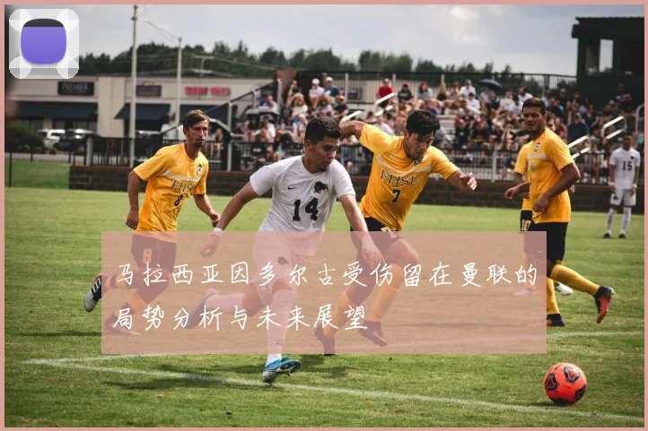 马拉西亚因多尔古受伤留在曼联的局势分析与未来展望