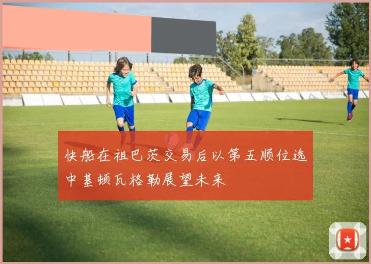 快船在祖巴茨交易后以第五顺位选中基顿瓦格勒展望未来