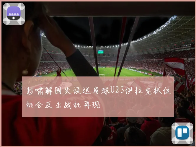 彭啸解围失误送角球U23伊拉克抓住机会反击战机再现
