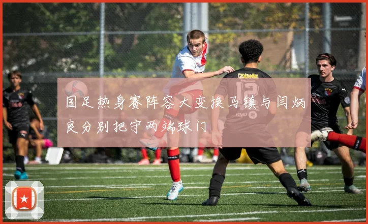 国足热身赛阵容大变换马镇与闫炳良分别把守两端球门