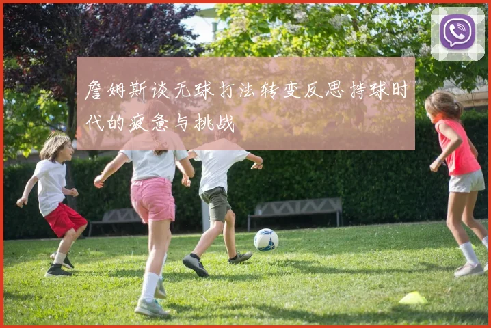 詹姆斯谈无球打法转变反思持球时代的疲惫与挑战
