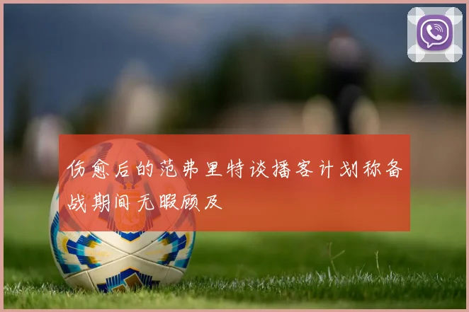 伤愈后的范弗里特谈播客计划称备战期间无暇顾及