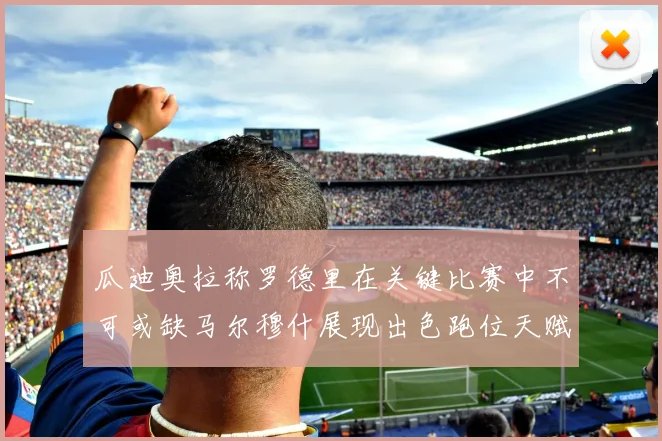 瓜迪奥拉称罗德里在关键比赛中不可或缺马尔穆什展现出色跑位天赋