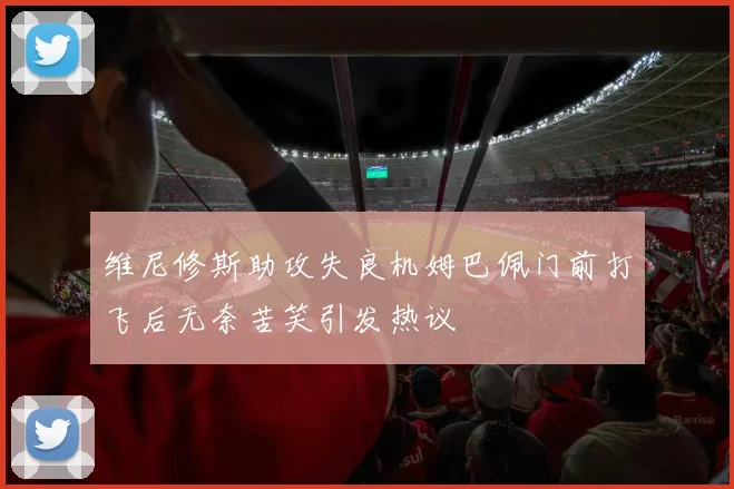 维尼修斯助攻失良机姆巴佩门前打飞后无奈苦笑引发热议