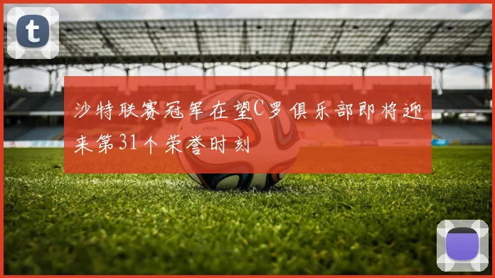 沙特联赛冠军在望C罗俱乐部即将迎来第31个荣誉时刻