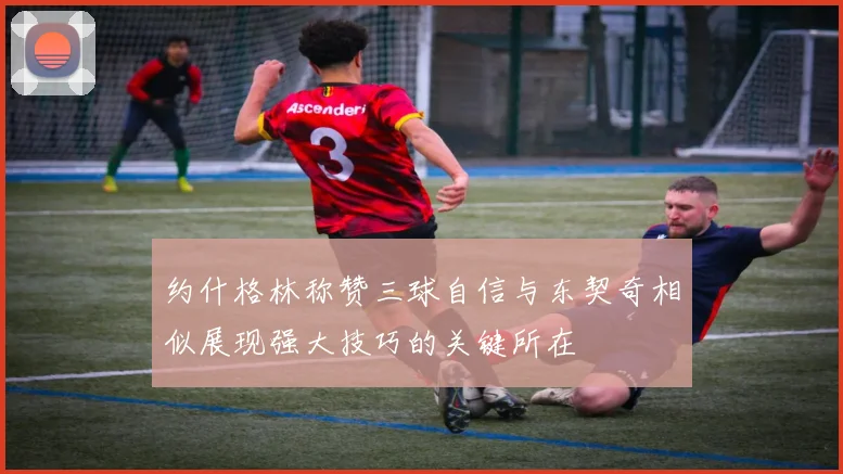约什格林称赞三球自信与东契奇相似展现强大技巧的关键所在